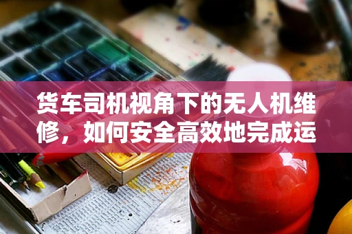 货车司机视角下的无人机维修，如何安全高效地完成运输任务？