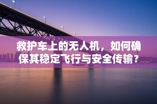 救护车上的无人机，如何确保其稳定飞行与安全传输？
