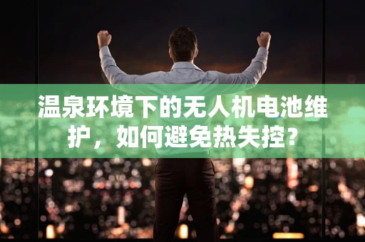 温泉环境下的无人机电池维护，如何避免热失控？