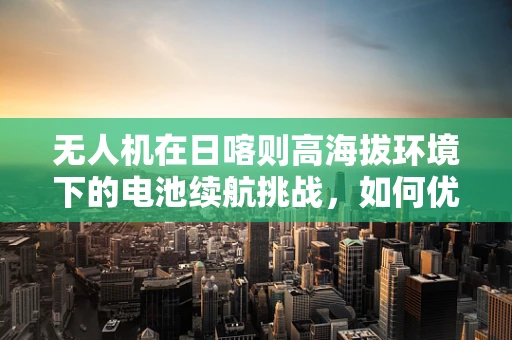无人机在日喀则高海拔环境下的电池续航挑战，如何优化与应对？