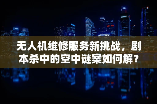 无人机维修服务新挑战，剧本杀中的空中谜案如何解？