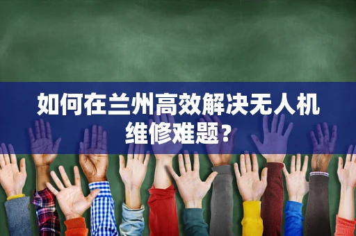 如何在兰州高效解决无人机维修难题？