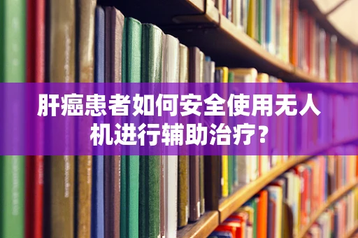 肝癌患者如何安全使用无人机进行辅助治疗？