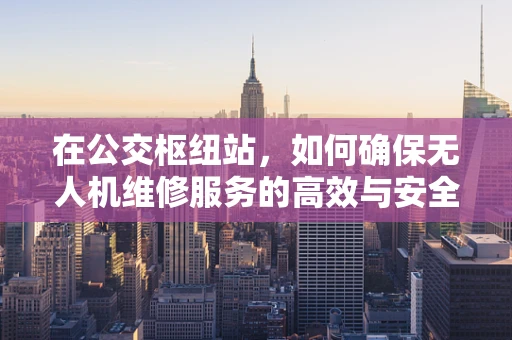 在公交枢纽站，如何确保无人机维修服务的高效与安全？
