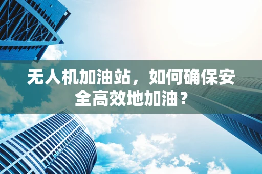 无人机加油站，如何确保安全高效地加油？
