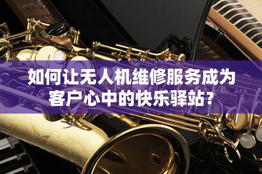 如何让无人机维修服务成为客户心中的快乐驿站？