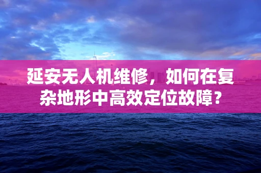 延安无人机维修，如何在复杂地形中高效定位故障？