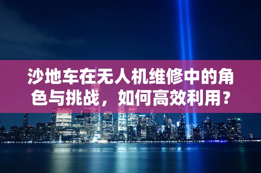 沙地车在无人机维修中的角色与挑战，如何高效利用？