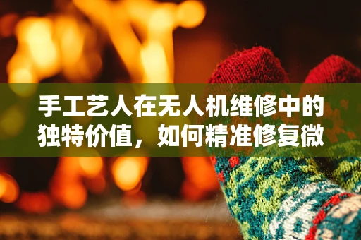 手工艺人在无人机维修中的独特价值，如何精准修复微小部件？