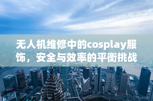 无人机维修中的cosplay服饰，安全与效率的平衡挑战？