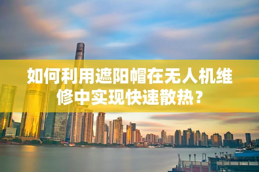 如何利用遮阳帽在无人机维修中实现快速散热？