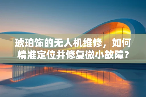 琥珀饰的无人机维修，如何精准定位并修复微小故障？