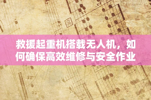 救援起重机搭载无人机，如何确保高效维修与安全作业？