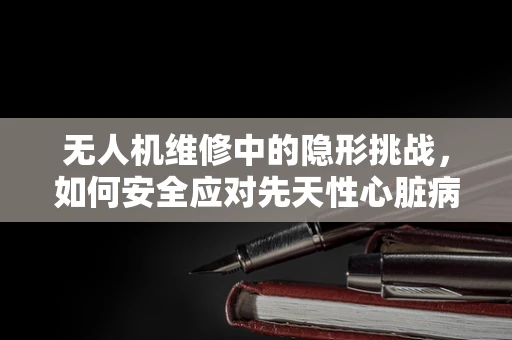 无人机维修中的隐形挑战，如何安全应对先天性心脏病患者的紧急情况？