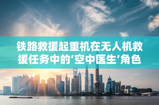 铁路救援起重机在无人机救援任务中的‘空中医生’角色