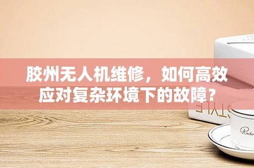 胶州无人机维修，如何高效应对复杂环境下的故障？