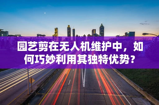 园艺剪在无人机维护中，如何巧妙利用其独特优势？