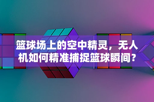 篮球场上的空中精灵，无人机如何精准捕捉篮球瞬间？