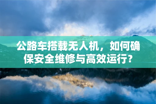公路车搭载无人机，如何确保安全维修与高效运行？