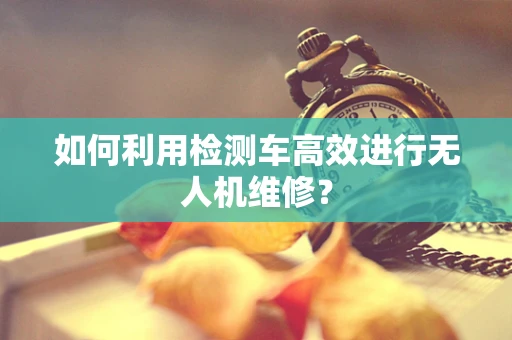 如何利用检测车高效进行无人机维修？
