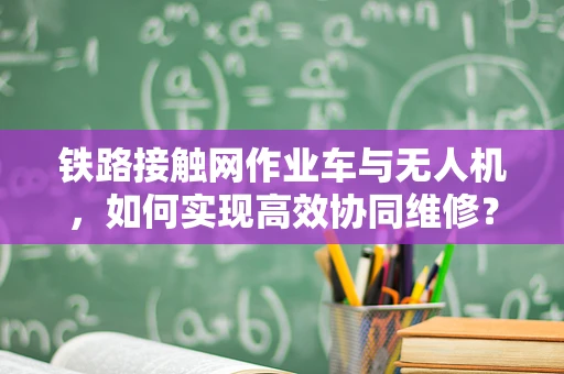 铁路接触网作业车与无人机，如何实现高效协同维修？