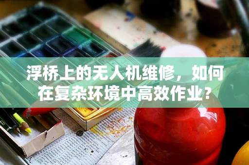 浮桥上的无人机维修，如何在复杂环境中高效作业？