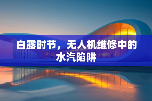白露时节，无人机维修中的水汽陷阱