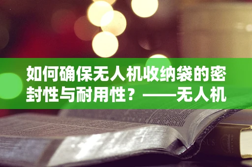 如何确保无人机收纳袋的密封性与耐用性？——无人机维修服务的细节关注