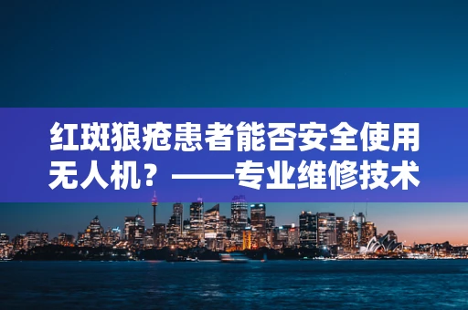 红斑狼疮患者能否安全使用无人机？——专业维修技术员视角解析