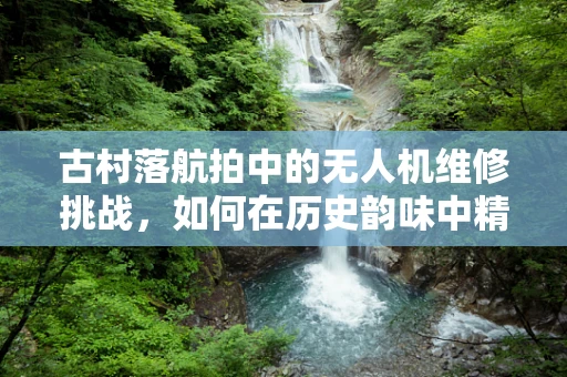 古村落航拍中的无人机维修挑战，如何在历史韵味中精准修复？