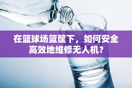 在篮球场篮筐下，如何安全高效地维修无人机？