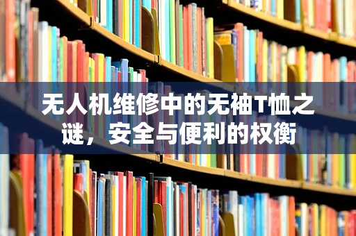 无人机维修中的无袖T恤之谜，安全与便利的权衡