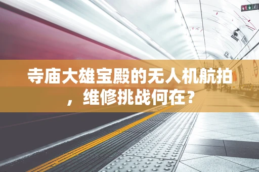 寺庙大雄宝殿的无人机航拍，维修挑战何在？
