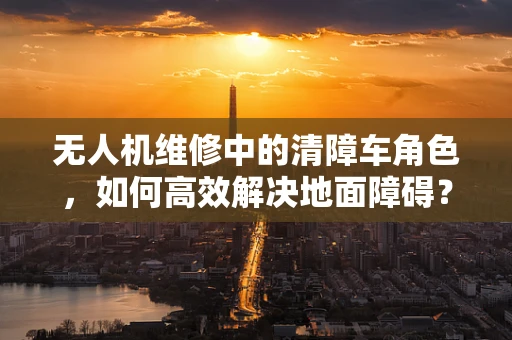无人机维修中的清障车角色，如何高效解决地面障碍？