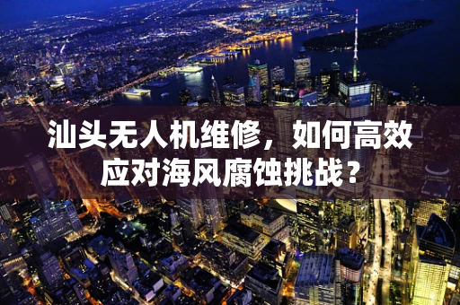 汕头无人机维修，如何高效应对海风腐蚀挑战？