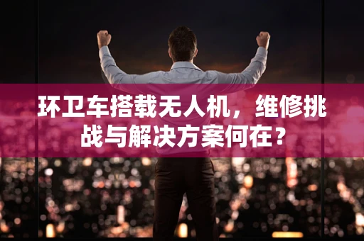环卫车搭载无人机，维修挑战与解决方案何在？