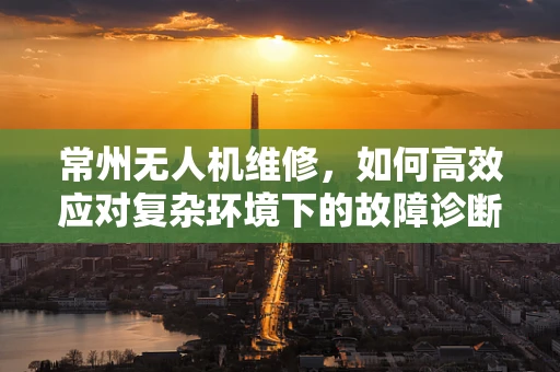 常州无人机维修，如何高效应对复杂环境下的故障诊断？