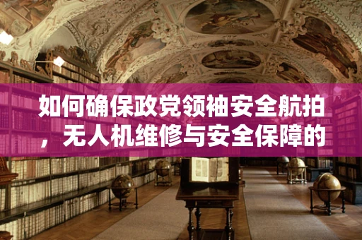 如何确保政党领袖安全航拍，无人机维修与安全保障的挑战