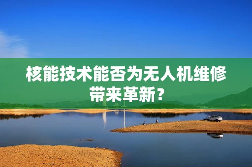 核能技术能否为无人机维修带来革新？