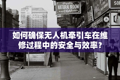 如何确保无人机牵引车在维修过程中的安全与效率？