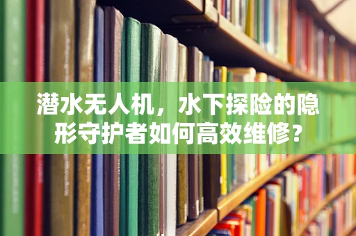 潜水无人机，水下探险的隐形守护者如何高效维修？