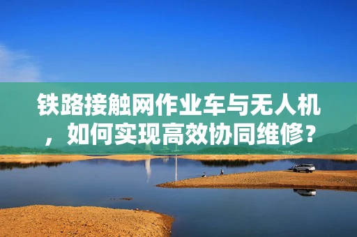 铁路接触网作业车与无人机，如何实现高效协同维修？