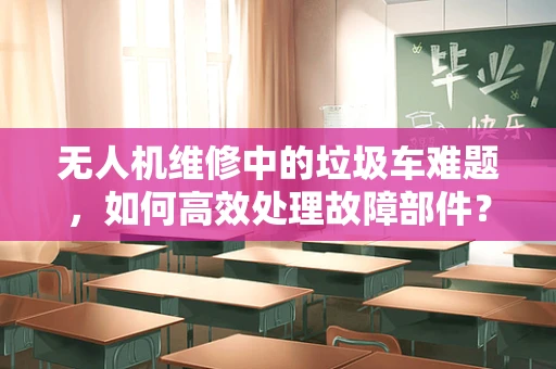 无人机维修中的垃圾车难题，如何高效处理故障部件？