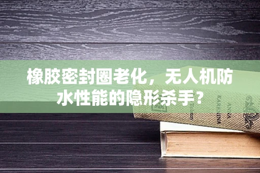 橡胶密封圈老化，无人机防水性能的隐形杀手？