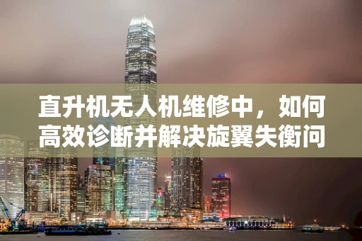 直升机无人机维修中，如何高效诊断并解决旋翼失衡问题？