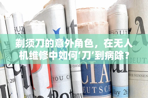 剃须刀的意外角色，在无人机维修中如何‘刀’到病除？