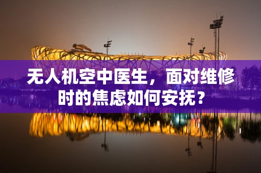 无人机空中医生，面对维修时的焦虑如何安抚？