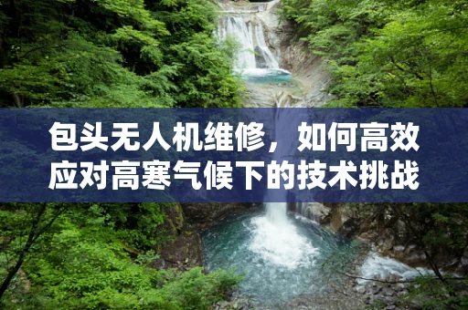 包头无人机维修，如何高效应对高寒气候下的技术挑战？