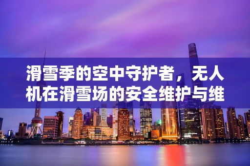 滑雪季的空中守护者，无人机在滑雪场的安全维护与维修挑战
