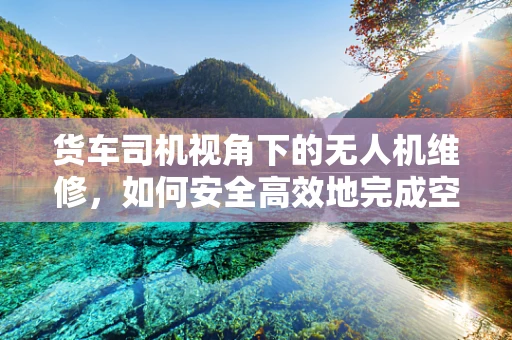 货车司机视角下的无人机维修，如何安全高效地完成空中作业？